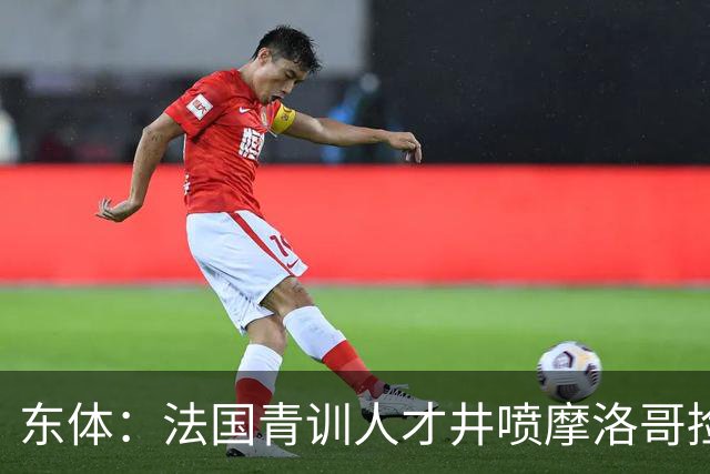 东体：法国青训人才井喷摩洛哥捡便宜，争取布阿迪时展现极大诚意